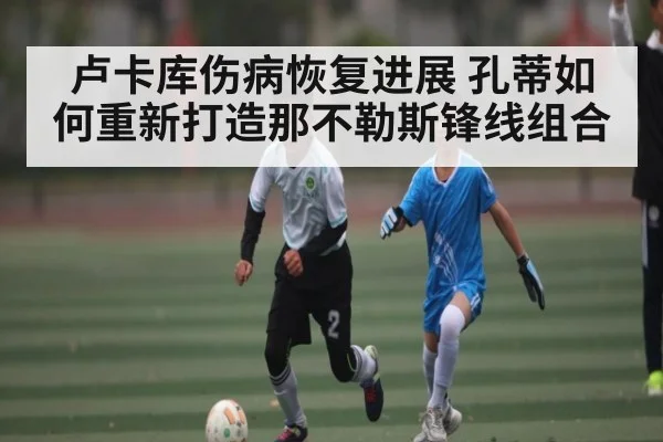 卢卡库伤病恢复进展 孔蒂如何重新打造那不勒斯锋线组合
