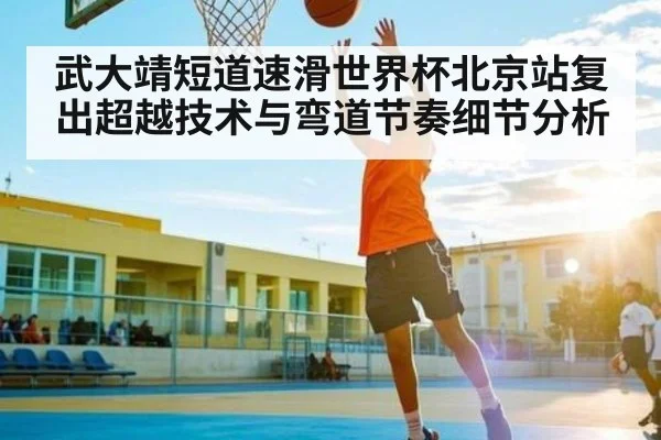 武大靖短道速滑世界杯北京站复出超越技术与弯道节奏细节分析